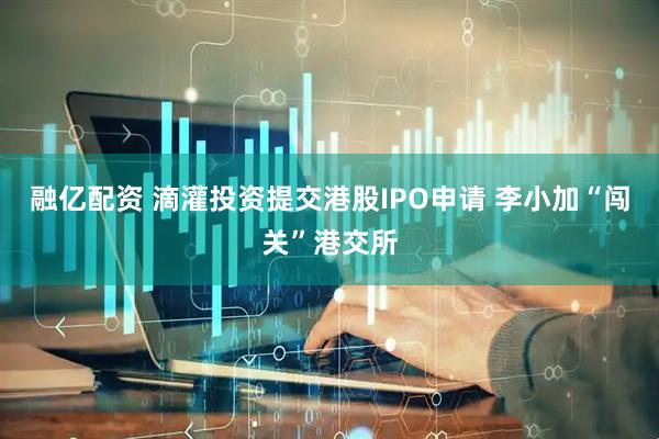 融亿配资 滴灌投资提交港股IPO申请 李小加“闯关”港交所