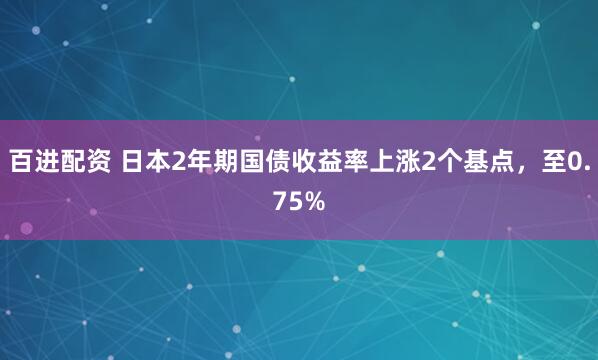 百进配资 日本2年期国债收益率上涨2个基点，至0.75%