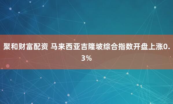 聚和财富配资 马来西亚吉隆坡综合指数开盘上涨0.3%