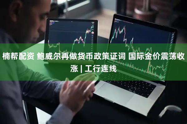 楠帮配资 鲍威尔再做货币政策证词 国际金价震荡收涨 | 工行连线