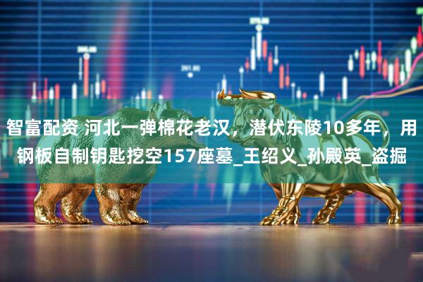智富配资 河北一弹棉花老汉，潜伏东陵10多年，用钢板自制钥匙挖空157座墓_王绍义_孙殿英_盗掘
