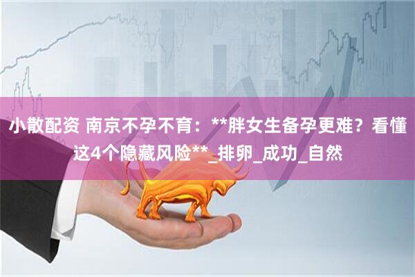 小散配资 南京不孕不育：**胖女生备孕更难？看懂这4个隐藏风险**_排卵_成功_自然