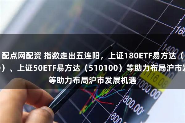 配点网配资 指数走出五连阳，上证180ETF易方达（530180）、上证50ETF易方达（510100）等助力布局沪市发展机遇
