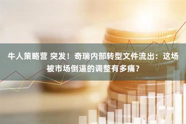 牛人策略营 突发！奇瑞内部转型文件流出：这场被市场倒逼的调整有多痛？