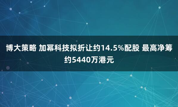 博大策略 加幂科技拟折让约14.5%配股 最高净筹约5440万港元