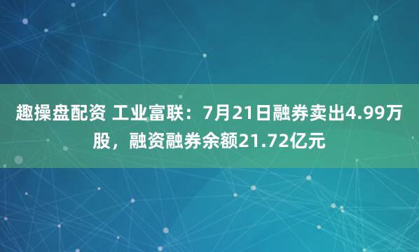 趣操盘配资 工业富联：7月21日融券卖出4.99万股，融资融券余额21.72亿元
