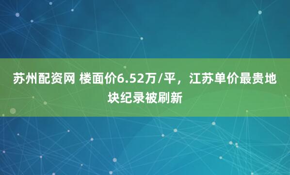 苏州配资网 楼面价6.52万/平，江苏单价最贵地块纪录被刷新