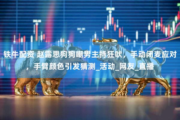 铁牛配资 赵露思狗狗嘲男主持狂吠，手动闭麦应对，手臂颜色引发猜测_活动_网友_直播