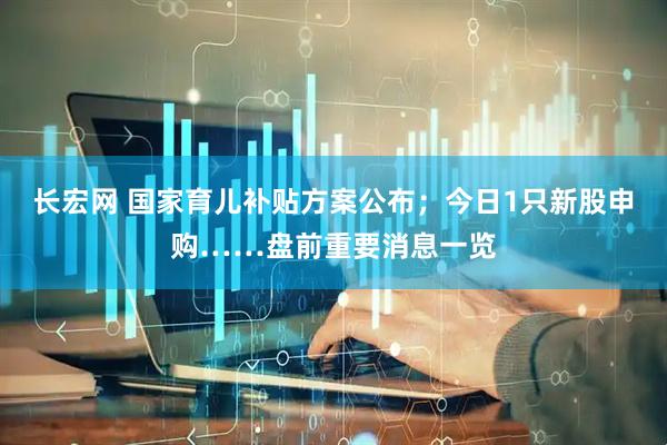 长宏网 国家育儿补贴方案公布；今日1只新股申购……盘前重要消息一览
