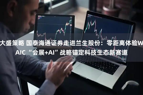 大盛策略 国泰海通证券走进兰生股份：零距离体验WAIC “会展+AI”战略锚定科技生态新赛道