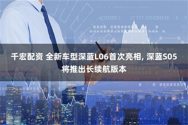 千宏配资 全新车型深蓝L06首次亮相, 深蓝S05将推出长续航版本