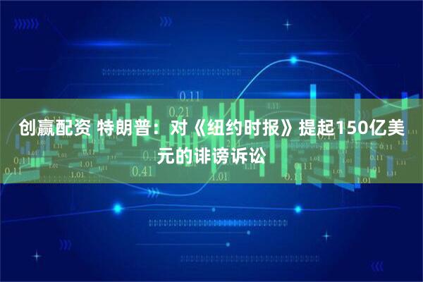 创赢配资 特朗普：对《纽约时报》提起150亿美元的诽谤诉讼