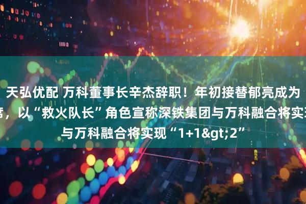 天弘优配 万科董事长辛杰辞职！年初接替郁亮成为万科董事会主席，以“救火队长”角色宣称深铁集团与万科融合将实现“1+1>2”