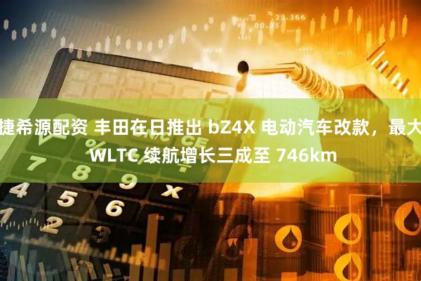 捷希源配资 丰田在日推出 bZ4X 电动汽车改款，最大 WLTC 续航增长三成至 746km