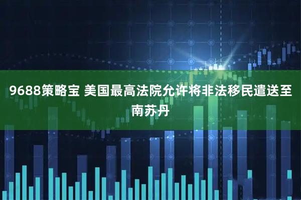 9688策略宝 美国最高法院允许将非法移民遣送至南苏丹