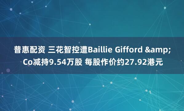 普惠配资 三花智控遭Baillie Gifford & Co减持9.54万股 每股作价约27.92港元