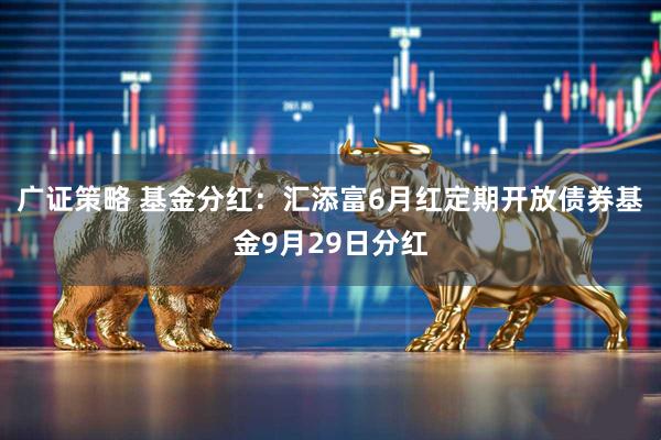 广证策略 基金分红：汇添富6月红定期开放债券基金9月29日分红