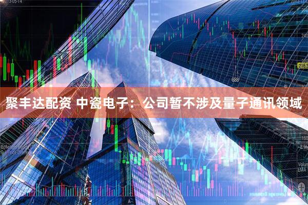 聚丰达配资 中瓷电子：公司暂不涉及量子通讯领域
