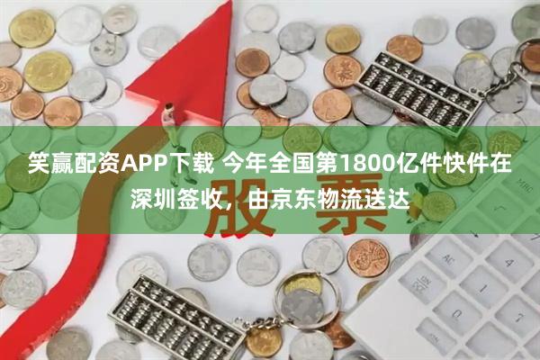 笑赢配资APP下载 今年全国第1800亿件快件在深圳签收，由京东物流送达