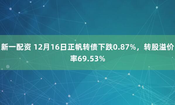 新一配资 12月16日正帆转债下跌0.87%，转股溢价率69.53%
