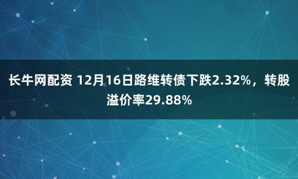 长牛网配资 12月16日路维转债下跌2.32%，转股溢价率29.88%