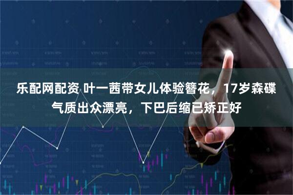 乐配网配资 叶一茜带女儿体验簪花，17岁森碟气质出众漂亮，下巴后缩已矫正好